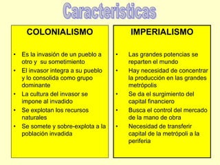 CaracteristicasCOLONIALISMOEs la invasión de un pueblo a otro y  su sometimientoEl invasor integra a su pueblo y lo consolida como grupo dominanteLa cultura del invasor se impone al invadidoSe explotan los recursos naturalesSe somete y sobre-explota a la población invadidaIMPERIALISMOLas grandes potencias se reparten el mundo Hay necesidad de concentrar la producción en las grandes metrópolisSe da el surgimiento del capital financiero Busca el control del mercado de la mano de obraNecesidad de transferir capital de la metrópoli a la periferia