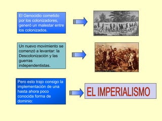 El Genocidio cometido por los colonizadores, generó un malestar entre los colonizados.Un nuevo movimiento se comenzó a levantar: la Descolonización y las guerras independentistas.Pero esto trajo consigo la implementación de una hasta ahora poco conocida forma de dominio:EL IMPERIALISMO