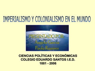 IMPERIALISMO Y COLONIALISMO EN EL MUNDO PRESENTADOPOR:  Ángela García Paola Ramírez CIENCIAS POLÍTICAS Y ECONÓMICAS COLEGIO EDUARDO SANTOS I.E.D. 1001 - 2006 