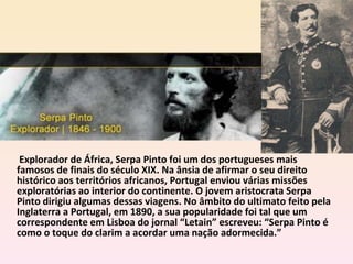   Explorador de África, Serpa Pinto foi um dos portugueses mais famosos de finais do século XIX. Na ânsia de afirmar o seu direito histórico aos territórios africanos, Portugal enviou várias missões exploratórias ao interior do continente. O jovem aristocrata Serpa Pinto dirigiu algumas dessas viagens. No âmbito do ultimato feito pela Inglaterra a Portugal, em 1890, a sua popularidade foi tal que um correspondente em Lisboa do jornal “Letain” escreveu: “Serpa Pinto é como o toque do clarim a acordar uma nação adormecida.” 