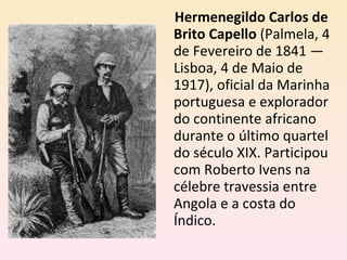 Hermenegildo Carlos de Brito Capello  (Palmela, 4 de Fevereiro de 1841 — Lisboa, 4 de Maio de 1917), oficial da Marinha portuguesa e explorador do continente africano durante o último quartel do século XIX. Participou com Roberto Ivens na célebre travessia entre Angola e a costa do Índico. 