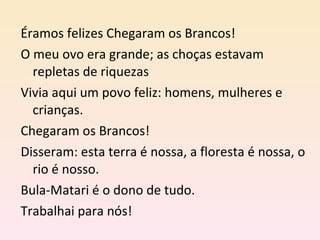 Éramos felizes Chegaram os Brancos! O meu ovo era grande; as choças estavam repletas de riquezas Vivia aqui um povo feliz: homens, mulheres e crianças. Chegaram os Brancos! Disseram: esta terra é nossa, a floresta é nossa, o rio é nosso. Bula-Matari é o dono de tudo. Trabalhai para nós! 