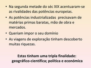 Na segunda metade do séc XIX acentuaram-se as rivalidades das potências europeias. As potências industrializadas  precisavam de matérias primas baratas, mão de obra e mercados. Queriam impor o seu domínio As viagens de exploração tinham descoberto muitas riquezas. Estas tinham uma tripla finalidade:  geográfico-científica; política e económica 