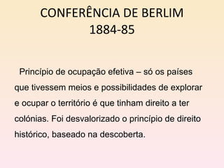 CONFERÊNCIA DE BERLIM 1884-85 Princípio de ocupação efetiva – só os países que tivessem meios e possibilidades de explorar e ocupar o território é que tinham direito a ter colónias. Foi desvalorizado o princípio de direito histórico, baseado na descoberta. 