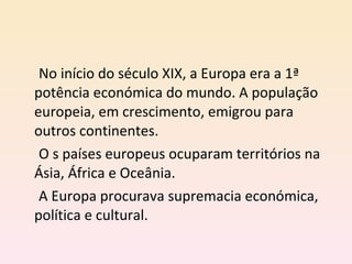 No início do século XIX, a Europa era a 1ª potência económica do mundo. A população europeia, em crescimento, emigrou para outros continentes.  O s países europeus ocuparam territórios na Ásia, África e Oceânia.  A Europa procurava supremacia económica, política e cultural. 