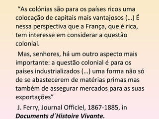 “ As colónias são para os países ricos uma colocação de capitais mais vantajosos (…) É nessa perspectiva que a França, que é rica, tem interesse em considerar a questão colonial. Mas, senhores, há um outro aspecto mais importante: a questão colonial é para os países industrializados (…) uma forma não só de se abastecerem de matérias primas mas também de assegurar mercados para as suas exportações” J. Ferry, Journal Officiel, 1867-1885, in  Documents d´Histoire Vivante. 