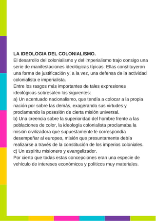 LA IDEOLOGIA DEL COLONIALISMO.
El desarrollo del colonialismo y del imperialismo trajo consigo una
serie de manifestaciones ideológicas típicas. Ellas constituyeron
una forma de justificación y, a la vez, una defensa de la actividad
colonialista e imperialista.
Entre los rasgos más importantes de tales expresiones
ideológicas sobresalen los siguientes:
a) Un acentuado nacionalismo, que tendía a colocar a la propia
nación por sobre las demás, exagerando sus virtudes y
proclamando la posesión de cierta misión universal.
b) Una creencia sobre la superioridad del hombre frente a las
poblaciones de color, la ideología colonialista proclamaba la
misión civilizadora que supuestamente le correspondía
desempeñar al europeo, misión que presuntamente debía
realizarse a través de la constitución de los imperios coloniales.
c) Un espíritu misionero y evangelizador.
Por cierto que todas estas concepciones eran una especie de
vehículo de intereses económicos y políticos muy materiales.
 