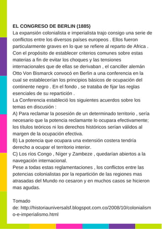 EL CONGRESO DE BERLIN (1885)
La expansión colonialista e imperialista trajo consigo una serie de
conflictos entre los diversos países europeos . Ellos fueron
particularmente graves en lo que se refiere al reparto de Africa .
Con el propósito de establecer criterios comunes sobre estas
materias a fin de evitar los choques y las tensiones
internacionales que de ellas se derivaban , el canciller alemán
Otto Von Bismarck convocó en Berlin a una conferencia en la
cual se establecerían los principios básicos de ocupación del
continente negro . En el fondo , se trataba de fijar las reglas
esenciales de su repartición .
La Conferencia estableció los siguientes acuerdos sobre los
temas en discusión :
A) Para reclamar la posesión de un determinado territorio , sería
necesario que la potencia reclamante lo ocupara efectivamente;
los títulos teóricos ni los derechos históricos serían válidos al
margen de la ocupación efectiva.
B) La potencia que ocupara una extensión costera tendría
derecho a ocupar el territorio interior.
C) Los ríos Congo , Níger y Zambeze , quedarían abiertos a la
navegación internacional.
Pese a todas estas reglamentaciones , los conflictos entre las
potencias colonialistas por la repartición de las regiones mas
atrasadas del Mundo no cesaron y en muchos casos se hicieron
mas agudas. 
Tomado
de: http://historiauniversalsf.blogspot.com.co/2008/10/colonialism
o­e­imperialismo.html
 