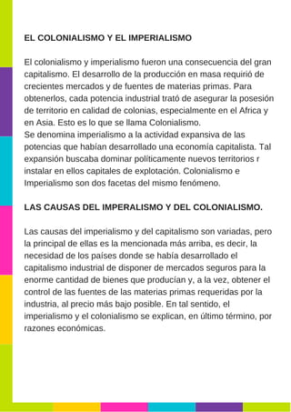 EL COLONIALISMO Y EL IMPERIALISMO
El colonialismo y imperialismo fueron una consecuencia del gran
capitalismo. El desarrollo de la producción en masa requirió de
crecientes mercados y de fuentes de materias primas. Para
obtenerlos, cada potencia industrial trató de asegurar la posesión
de territorio en calidad de colonias, especialmente en el Africa y
en Asia. Esto es lo que se llama Colonialismo.
Se denomina imperialismo a la actividad expansiva de las
potencias que habían desarrollado una economía capitalista. Tal
expansión buscaba dominar políticamente nuevos territorios r
instalar en ellos capitales de explotación. Colonialismo e
Imperialismo son dos facetas del mismo fenómeno.
LAS CAUSAS DEL IMPERALISMO Y DEL COLONIALISMO.
Las causas del imperialismo y del capitalismo son variadas, pero
la principal de ellas es la mencionada más arriba, es decir, la
necesidad de los países donde se había desarrollado el
capitalismo industrial de disponer de mercados seguros para la
enorme cantidad de bienes que producían y, a la vez, obtener el
control de las fuentes de las materias primas requeridas por la
industria, al precio más bajo posible. En tal sentido, el
imperialismo y el colonialismo se explican, en último término, por
razones económicas.
 