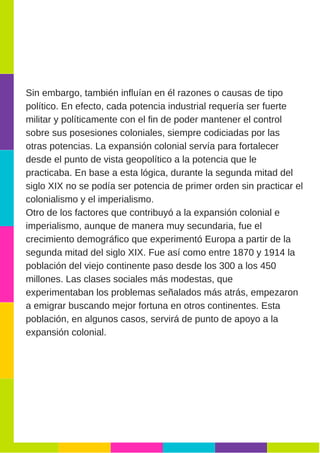 Sin embargo, también influían en él razones o causas de tipo
político. En efecto, cada potencia industrial requería ser fuerte
militar y políticamente con el fin de poder mantener el control
sobre sus posesiones coloniales, siempre codiciadas por las
otras potencias. La expansión colonial servía para fortalecer
desde el punto de vista geopolítico a la potencia que le
practicaba. En base a esta lógica, durante la segunda mitad del
siglo XIX no se podía ser potencia de primer orden sin practicar el
colonialismo y el imperialismo.
Otro de los factores que contribuyó a la expansión colonial e
imperialismo, aunque de manera muy secundaria, fue el
crecimiento demográfico que experimentó Europa a partir de la
segunda mitad del siglo XIX. Fue así como entre 1870 y 1914 la
población del viejo continente paso desde los 300 a los 450
millones. Las clases sociales más modestas, que
experimentaban los problemas señalados más atrás, empezaron
a emigrar buscando mejor fortuna en otros continentes. Esta
población, en algunos casos, servirá de punto de apoyo a la
expansión colonial.
 