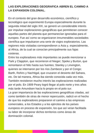 LAS EXPLORACIONES GEOGRAFICA ABREN EL CAMINO A
LA EXPANSION COLONIAL.
En el contexto del gran desarrollo económico, científico y
tecnológico que experimentó Europa especialmente durante la
segunda mitad del siglo XIX, se generó un considerable interés
por impulsar exploraciones geográficas que permitieran conocer
aquellas partes del planeta que permanecían ignoradas para el
europeo. Fue así como se organizaron innumerables sociedades
científica que impulsaron una serie de viajes exploratorios. Las
regiones más visitadas correspondieron a Asia y, especialmente,
al Africa, de la cual se conocían principalmente sus fajas
costeras.
Entre los exploradores más importantes se puede mencionar a
Park y Clappton, que recorrieron el Nieger; Speke y Burton, que
remontaron el Nilo hasta sus fuentes; Stanley y Linvington,
quienes se internaron por los ríos Zambeze y por el Congo;
Barth, Rohirs y Nachtigal, que cruzaron el desierto del Sahara,
etc. De tal manera, Africa iba siendo conocida cada vez más.
También revistieron mucho interés las exploraciones realizadas
por el polo. En 1909 Peary logró llegar al polo norte y tres años
más tarde Amundsen hacía lo propio en el polo sur.
La gran importancia de las exploraciones geográficas citadas, así
como también de otras de menor repercusión, radicó en el hecho
de que los exploradores prepararon el camino a las empresas
comerciales, a los Estados y a los ejércitos de los países
europeos en proceso de expansión, los que así veían facilitada
su labor de incorporar dichos territorios como áreas de
dominación colonial.
 