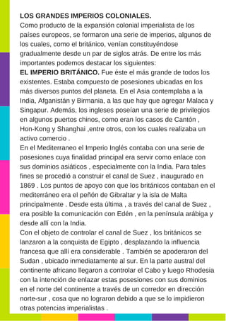 LOS GRANDES IMPERIOS COLONIALES.
Como producto de la expansión colonial imperialista de los
países europeos, se formaron una serie de imperios, algunos de
los cuales, como el británico, venían constituyéndose
gradualmente desde un par de siglos atrás. De entre los más
importantes podemos destacar los siguientes:
EL IMPERIO BRITÁNICO. Fue éste el más grande de todos los
existentes. Estaba compuesto de posesiones ubicadas en los
más diversos puntos del planeta. En el Asia contemplaba a la
India, Afganistán y Birmania, a las que hay que agregar Malaca y
Singapur. Además, los ingleses poseían una serie de privilegios
en algunos puertos chinos, como eran los casos de Cantón ,
Hon­Kong y Shanghai ,entre otros, con los cuales realizaba un
activo comercio .
En el Mediterraneo el Imperio Inglés contaba con una serie de
posesiones cuya finalidad principal era servir como enlace con
sus dominios asiáticos , especialmente con la India. Para tales
fines se procedió a construir el canal de Suez , inaugurado en
1869 . Los puntos de apoyo con que los británicos contaban en el
mediterráneo era el peñón de Gibraltar y la isla de Malta
principalmente . Desde esta última , a través del canal de Suez ,
era posible la comunicación con Edén , en la península arábiga y
desde allí con la India.
Con el objeto de controlar el canal de Suez , los británicos se
lanzaron a la conquista de Egipto , desplazando la influencia
francesa que allí era considerable . También se apoderaron del
Sudan , ubicado inmediatamente al sur. En la parte austral del
continente africano llegaron a controlar el Cabo y luego Rhodesia
con la intención de enlazar estas posesiones con sus dominios
en el norte del continente a través de un corredor en dirección
norte­sur , cosa que no lograron debido a que se lo impidieron
otras potencias imperialistas .
 
