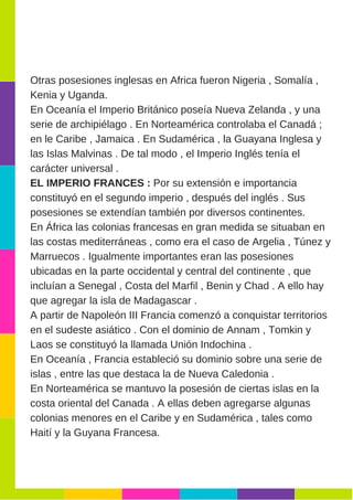 Otras posesiones inglesas en Africa fueron Nigeria , Somalía ,
Kenia y Uganda.
En Oceanía el Imperio Británico poseía Nueva Zelanda , y una
serie de archipiélago . En Norteamérica controlaba el Canadá ;
en le Caribe , Jamaica . En Sudamérica , la Guayana Inglesa y
las Islas Malvinas . De tal modo , el Imperio Inglés tenía el
carácter universal .
EL IMPERIO FRANCES : Por su extensión e importancia
constituyó en el segundo imperio , después del inglés . Sus
posesiones se extendían también por diversos continentes.
En África las colonias francesas en gran medida se situaban en
las costas mediterráneas , como era el caso de Argelia , Túnez y
Marruecos . Igualmente importantes eran las posesiones
ubicadas en la parte occidental y central del continente , que
incluían a Senegal , Costa del Marfil , Benin y Chad . A ello hay
que agregar la isla de Madagascar .
A partir de Napoleón III Francia comenzó a conquistar territorios
en el sudeste asiático . Con el dominio de Annam , Tomkin y
Laos se constituyó la llamada Unión Indochina .
En Oceanía , Francia estableció su dominio sobre una serie de
islas , entre las que destaca la de Nueva Caledonia .
En Norteamérica se mantuvo la posesión de ciertas islas en la
costa oriental del Canada . A ellas deben agregarse algunas
colonias menores en el Caribe y en Sudamérica , tales como
Haití y la Guyana Francesa.
 