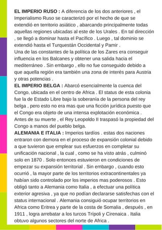 EL IMPERIO RUSO : A diferencia de los dos anteriores , el
Imperialismo Ruso se caracterizó por el hecho de que se
extendió en territorio asiático , abarcando principalmente todas
aquellas regiones ubicadas al este de los Urales . En tal dirección
, se llegó a dominar hasta el Pacífico . Luego , tal dominio se
extendió hasta el Turquestán Occidental y Pamir .
Una de las constantes de la política de los Zares era conseguir
influencia en los Balcanes y obtener una salida hacia el
mediterráneo . Sin embargo , ello no fue conseguido debido a
que aquella región era también una zona de interés para Austria
y otras potencias .
EL IMPERIO BELGA : Abarcó esencialmente la cuenca del
Congo, ubicada en el centro de Africa . El status de esta colonia
fue la de Estado Libre bajo la soberanía de la persona del rey
belga , pero esto no era mas que una ficción jurídica puesto que
el Congo era objeto de una intensa explotación económica .
Antes de su muerte , el Rey Leopoldo II traspasó la propiedad del
Congo a manos del pueblo belga.
ALEMANIA E ITALIA : Imperios tardíos . estas dos naciones
entraron con demora en el proceso de expansión colonial debido
a que tuvieron que emplear sus esfuerzos en completar su
unificación nacional , la cual , como se ha visto atrás , culminó
solo en 1870 . Solo entonces estuvieron en condiciones de
empezar su expansión territorial . Sin embargo , cuando esto
ocurrió , la mayor parte de los territorios extracontinentales ya
habían sido controlado por los imperios mas poderosos . Esto
obligó tanto a Alemania como Italia , a efectuar una política
exterior agresiva , ya que no podían declararse satisfechas con el
status internacional . Alemania consiguió ocupar territorios en
Africa como Eritrea y parte de la costa de Somalia , después , en
1911 , logra arrebatar a los turcos Trípoli y Cirenaica . Italia
obtuvo algunos sectores del norte de Africa .
 