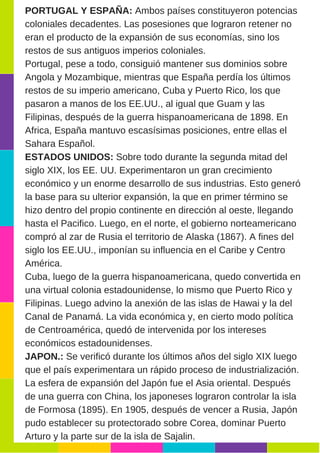 PORTUGAL Y ESPAÑA: Ambos países constituyeron potencias
coloniales decadentes. Las posesiones que lograron retener no
eran el producto de la expansión de sus economías, sino los
restos de sus antiguos imperios coloniales.
Portugal, pese a todo, consiguió mantener sus dominios sobre
Angola y Mozambique, mientras que España perdía los últimos
restos de su imperio americano, Cuba y Puerto Rico, los que
pasaron a manos de los EE.UU., al igual que Guam y las
Filipinas, después de la guerra hispanoamericana de 1898. En
Africa, España mantuvo escasísimas posiciones, entre ellas el
Sahara Español.
ESTADOS UNIDOS: Sobre todo durante la segunda mitad del
siglo XIX, los EE. UU. Experimentaron un gran crecimiento
económico y un enorme desarrollo de sus industrias. Esto generó
la base para su ulterior expansión, la que en primer término se
hizo dentro del propio continente en dirección al oeste, llegando
hasta el Pacifico. Luego, en el norte, el gobierno norteamericano
compró al zar de Rusia el territorio de Alaska (1867). A fines del
siglo los EE.UU., imponían su influencia en el Caribe y Centro
América.
Cuba, luego de la guerra hispanoamericana, quedo convertida en
una virtual colonia estadounidense, lo mismo que Puerto Rico y
Filipinas. Luego advino la anexión de las islas de Hawai y la del
Canal de Panamá. La vida económica y, en cierto modo política
de Centroamérica, quedó de intervenida por los intereses
económicos estadounidenses.
JAPON.: Se verificó durante los últimos años del siglo XIX luego
que el país experimentara un rápido proceso de industrialización.
La esfera de expansión del Japón fue el Asia oriental. Después
de una guerra con China, los japoneses lograron controlar la isla
de Formosa (1895). En 1905, después de vencer a Rusia, Japón
pudo establecer su protectorado sobre Corea, dominar Puerto
Arturo y la parte sur de la isla de Sajalin.
 