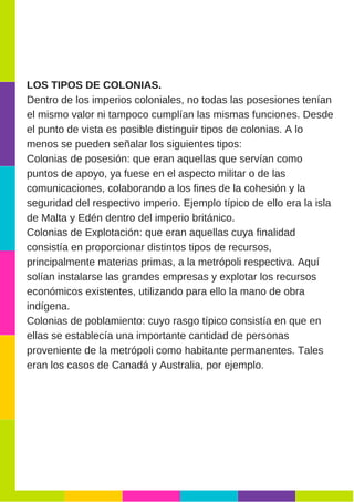 LOS TIPOS DE COLONIAS.
Dentro de los imperios coloniales, no todas las posesiones tenían
el mismo valor ni tampoco cumplían las mismas funciones. Desde
el punto de vista es posible distinguir tipos de colonias. A lo
menos se pueden señalar los siguientes tipos:
Colonias de posesión: que eran aquellas que servían como
puntos de apoyo, ya fuese en el aspecto militar o de las
comunicaciones, colaborando a los fines de la cohesión y la
seguridad del respectivo imperio. Ejemplo típico de ello era la isla
de Malta y Edén dentro del imperio británico.
Colonias de Explotación: que eran aquellas cuya finalidad
consistía en proporcionar distintos tipos de recursos,
principalmente materias primas, a la metrópoli respectiva. Aquí
solían instalarse las grandes empresas y explotar los recursos
económicos existentes, utilizando para ello la mano de obra
indígena.
Colonias de poblamiento: cuyo rasgo típico consistía en que en
ellas se establecía una importante cantidad de personas
proveniente de la metrópoli como habitante permanentes. Tales
eran los casos de Canadá y Australia, por ejemplo.
 