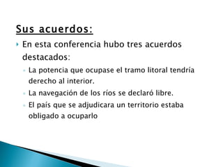 Sus acuerdos: En esta conferencia hubo tres acuerdos destacados: La potencia que ocupase el tramo litoral tendría derecho al interior. La navegación de los ríos se declaró libre. El país que se adjudicara un territorio estaba obligado a ocuparlo 