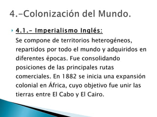4.1.- Imperialismo Inglés: Se compone de territorios heterogéneos, repartidos por todo el mundo y adquiridos en diferentes épocas. Fue consolidando posiciones de las principales rutas comerciales. En 1882 se inicia una expansión colonial en África, cuyo objetivo fue unir las tierras entre El Cabo y El Cairo. 