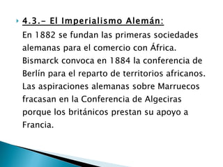 4.3.- El Imperialismo Alemán: En 1882 se fundan las primeras sociedades alemanas para el comercio con África. Bismarck convoca en 1884 la conferencia de Berlín para el reparto de territorios africanos. Las aspiraciones alemanas sobre Marruecos fracasan en la Conferencia de Algeciras porque los británicos prestan su apoyo a Francia. 