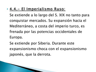 4.4.- El Imperialismo Ruso: Se extiende a lo largo del S. XIX no tanto para conquistar mercados. Su expansión hacia el Mediterráneo, a costa del imperio turco, es frenada por las potencias occidentales de Europa. Se extiende por Siberia. Durante este expansionismo choca con el expansionismo japonés, que la derrota. 