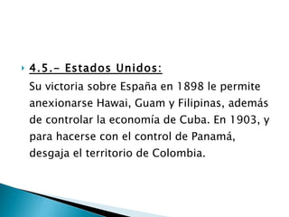 4.5.- Estados Unidos: Su victoria sobre España en 1898 le permite anexionarse Hawai, Guam y Filipinas, además de controlar la economía de Cuba. En 1903, y para hacerse con el control de Panamá, desgaja el territorio de Colombia. 