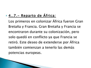 4..7.- Reparto de África: Los primeros en colonizar África fueron Gran Bretaña y Francia. Gran Bretaña y Francia se encontraron durante su colonización, pero solo quedó en conflicto ya que Francia se retiró. Este deseo de extenderse por África también comienzan a tenerlo las demás potencias europeas. 
