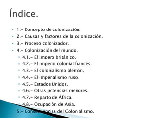 1.- Concepto de colonización. 2.- Causas y factores de la colonización. 3.- Proceso colonizador. 4.- Colonización del mundo. 4.1.- El impero británico. 4.2.- El imperio colonial francés. 4.3.- El colonialismo alemán. 4.4.- El imperialismo ruso. 4.5.- Estados Unidos. 4.6.- Otras potencias menores. 4.7.- Reparto de África. 4.8.- Ocupación de Asia. 5.- Consecuencias del Colonialismo. 
