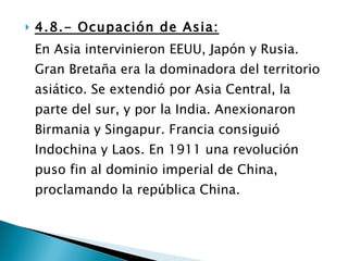 4.8.- Ocupación de Asia: En Asia intervinieron EEUU, Japón y Rusia. Gran Bretaña era la dominadora del territorio asiático. Se extendió por Asia Central, la parte del sur, y por la India. Anexionaron Birmania y Singapur. Francia consiguió Indochina y Laos. En 1911 una revolución puso fin al dominio imperial de China, proclamando la república China. 
