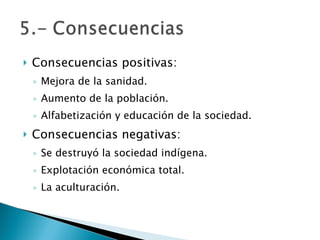 Consecuencias positivas: Mejora de la sanidad. Aumento de la población. Alfabetización y educación de la sociedad. Consecuencias negativas: Se destruyó la sociedad indígena. Explotación económica total. La aculturación. 