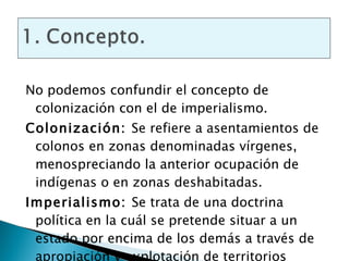 No podemos confundir el concepto de colonización con el de imperialismo. Colonización:  Se refiere a asentamientos de colonos en zonas denominadas vírgenes, menospreciando la anterior ocupación de indígenas o en zonas deshabitadas. Imperialismo:  Se trata de una doctrina política en la cuál se pretende situar a un estado por encima de los demás a través de apropiación y explotación de territorios colonizados.   