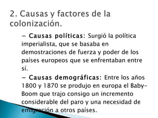 −  Causas políticas:  Surgió la política imperialista, que se basaba en demostraciones de fuerza y poder de los países europeos que se enfrentaban entre sí. −  Causas demográficas:  Entre los años 1800 y 1870 se produjo en europa el Baby-Boom que trajo consigo un incremento considerable del paro y una necesidad de emigración a otros países. 