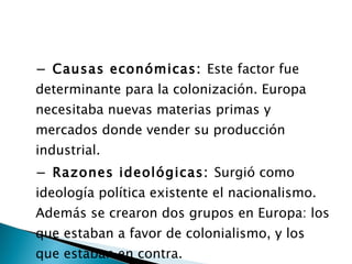 −  Causas económicas:  Este factor fue determinante para la colonización. Europa necesitaba nuevas materias primas y mercados donde vender su producción industrial. −  Razones ideológicas:  Surgió como ideología política existente el nacionalismo. Además se crearon dos grupos en Europa: los que estaban a favor de colonialismo, y los que estaban en contra. 