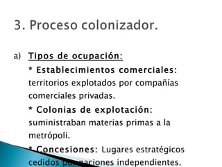 a) Tipos de ocupación: * Establecimientos comerciales:  territorios explotados por compañías comerciales privadas. * Colonias de explotación:  suministraban materias primas a la metrópoli. * Concesiones:  Lugares estratégicos cedidos por naciones independientes. 