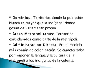 * Dominios:  Territorios donde la población blanca es mayor que la indígena, donde gozan de Parlamento propio. * Áreas Metropolitanas:  Territorios considerados como parte de la metrópoli. * Administración Directa:  Era el modelo más común de colonización. Se caracterizaba por imponer la lengua y la cultura de la metrópoli a los indígenas de la colonia. 