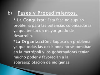 b) Fases y Procedimientos. * La Conquista:  Esta fase no supuso problema para las potencias colonizadoras ya que tenían un mayor grado de desarrollo.  *La Organización:  Supuso un problema ya que todas las decisiones no se tomaban en la metrópoli y los gobernadoras tenían mucho poder y favorecían a la sobreexplotación de indígenas. 