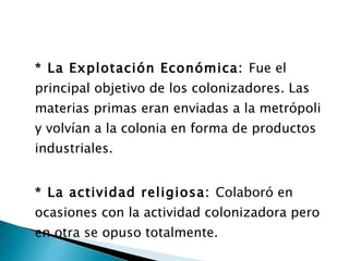 * La Explotación Económica:  Fue el principal objetivo de los colonizadores. Las materias primas eran enviadas a la metrópoli y volvían a la colonia en forma de productos industriales. * La actividad religiosa:  Colaboró en ocasiones con la actividad colonizadora pero en otra se opuso totalmente. 