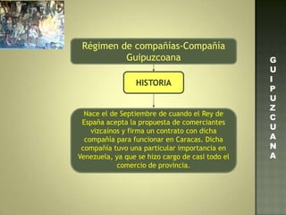 Régimen de compañías-Compañía
Guipuzcoana
HISTORIA
Nace el de Septiembre de cuando el Rey de
España acepta la propuesta de comerciantes
vizcaínos y firma un contrato con dicha
compañía para funcionar en Caracas. Dicha
compañía tuvo una particular importancia en
Venezuela, ya que se hizo cargo de casi todo el
comercio de provincia.
G
U
I
P
U
Z
C
U
A
N
A
 