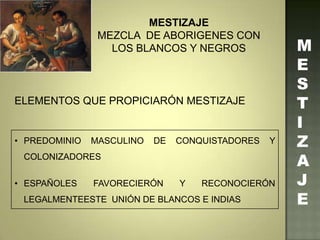 M
E
S
T
I
Z
A
J
E
MESTIZAJE
MEZCLA DE ABORIGENES CON
LOS BLANCOS Y NEGROS
ELEMENTOS QUE PROPICIARÓN MESTIZAJE
• PREDOMINIO MASCULINO DE CONQUISTADORES Y
COLONIZADORES
• ESPAÑOLES FAVORECIERÓN Y RECONOCIERÓN
LEGALMENTEESTE UNIÓN DE BLANCOS E INDIAS
 
