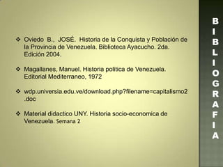  Oviedo B., JOSÉ. Historia de la Conquista y Población de
la Provincia de Venezuela. Biblioteca Ayacucho. 2da.
Edición 2004.
 Magallanes, Manuel. Historia politica de Venezuela.
Editorial Mediterraneo, 1972
 wdp.universia.edu.ve/download.php?filename=capitalismo2
.doc
 Material didactico UNY. Historia socio-economica de
Venezuela. Semana 2
B
I
B
L
I
O
G
R
A
F
I
A
 