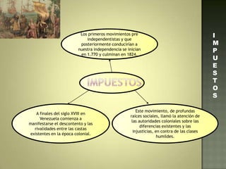 Los primeros movimientos pre
independentistas y que
posteriormente conducirían a
nuestra independencia se inician
en 1.770 y culminan en 1824.
A finales del siglo XVIII en
Venezuela comienza a
manifestarse el descontento y las
rivalidades entre las castas
existentes en la época colonial.
Este movimiento, de profundas
raíces sociales, llamó la atención de
las autoridades coloniales sobre las
diferencias existentes y las
injusticias, en contra de las clases
humildes.
I
M
P
U
E
S
T
O
S
 
