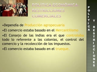 •Dependía de Producción agropecuaria
•El comercio estaba basado en el Mercantilismo
•El Consejo de las Indias era el que controlaba
todo lo referente a las colonias, el control del
comercio y la recolección de los impuestos.
•El comercio estaba basado en el trueque.
P
O
L
I
T
I
C
A
Y
R
E
S
T
R
I
C
C
I
O
N
E
S
 