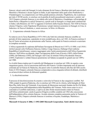 francesi, alcuni centri del Senegal, le isole chiamate Ile de France e Bourbon (più tardi note come
Mauritius e Réunion) e alcune regioni in India, le più importanti delle quali erano Pondicherry e
Chandernagore. La competizione con l'altra grande potenza coloniale, l'Inghilterra, che si protrasse
per tutto il XVIII secolo, si concluse con la perdita di molti possedimenti americani e asiatici: nel
1815 l'impero coloniale francese si era ridotto alle isole di Martinica e Guadalupa e all'arcipelago di
Saint-Pierre e Miquelon (a sud di Terranova), a pochi scali in Senegal e a cinque porti commerciali
in India e alla Réunion; nel 1817 si aggiunse il territorio della Guyana francese. Nel 1830 la Francia
ottenne l'Algeria e sotto Napoleone III promosse i propri interessi economici in Senegal, in Cina, in
Indocina e in Nuova Caledonia, e, senza successo, in Siria e in Messico.
 2. L'espansione coloniale francese in Africa

Fu tuttavia con la Terza Repubblica (1875-1941) che l'attività coloniale francese conobbe un
periodo di forte espansione, soprattutto in terra nordafricana, dove, nel 1881, la Francia costrinse il
bey di Tunisi ad accettare un protettorato sulla Tunisia, sulla quale la Francia cominciò a esercitare
la completa sovranità.
L'Africa equatoriale fu esplorata dall'italiano Savorgnan di Brazzà tra il 1875 e il 1880, e nel 1910 i
territori passati sotto l'influenza francese, Gabon, Congo francese, Oubangi-Chari (odierna
Repubblica Centrafricana), vennero raggruppati sotto l'unità amministrativa dell'Africa Equatoriale
francese. Nell'Africa occidentale, dopo l'occupazione della Costa d'Avorio (1883), della Guinea
(1896), del Dahomey (1892), del Senegal e del Ciad, fu istituita l'Africa Occidentale francese
(1895). Esploratori e soldati francesi penetrarono nel Sahara occupando le grandi oasi nel 1899 e
nel 1900.
La rivalità franco-inglese per il controllo del Madagascar si concluse nel 1896, in seguito a una
sanguinosa guerra, con la concessione dell'isola alla Francia. Un'altra importante area di interesse
coloniale per la Francia fu l'Indocina, che passò sotto il controllo francese alla fine del XIX secolo.
Entro il 1914 l'impero coloniale francese comprendeva circa cinquanta milioni di abitanti, distribuiti
su un'area di dieci milioni di chilometri quadrati.
 3. La decolonizzazione

Il processo di decolonizzazione fu cruento e coinvolse la Francia in due sanguinosi conflitti. Nel
1946 scoppiò la guerra d'Indocina, che si concluse nel 1954 con la vittoria, nella battaglia di Dien
Bien Phu, delle forze del Vietminh, il movimento di liberazione nazionale fondato da Ho Chi Minh,
e la proclamazione dell'indipendenza della Repubblica del Vietnam. Nello stesso anno in cui si
concludeva il conflitto indocinese, si apriva un altro fronte insurrezionale contro la Francia
nell'Africa settentrionale: anche la guerra d'Algeria avrebbe condotto nel 1962 alla concessione
dell'indipendenza all'ex colonia francese. Avendo ottenuto completa autonomia anche la Tunisia e il
Marocco (1956), l'impero coloniale francese si restrinse a Guyana, Guadalupa, Martinica e
Réunion.
Microsoft ® Encarta ® 2006. © 1993-2005 Microsoft Corporation. Tutti i diritti riservati.
 