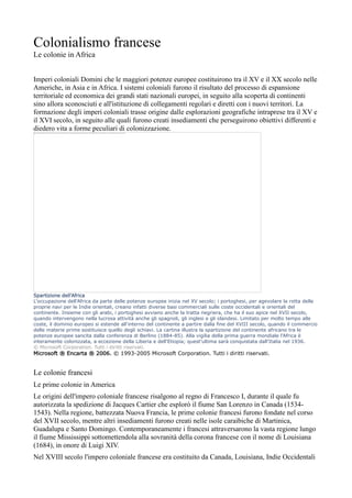 Colonialismo francese
Le colonie in Africa


Imperi coloniali Domini che le maggiori potenze europee costituirono tra il XV e il XX secolo nelle
Americhe, in Asia e in Africa. I sistemi coloniali furono il risultato del processo di espansione
territoriale ed economica dei grandi stati nazionali europei, in seguito alla scoperta di continenti
sino allora sconosciuti e all'istituzione di collegamenti regolari e diretti con i nuovi territori. La
formazione degli imperi coloniali trasse origine dalle esplorazioni geografiche intraprese tra il XV e
il XVI secolo, in seguito alle quali furono creati insediamenti che perseguirono obiettivi differenti e
diedero vita a forme peculiari di colonizzazione.




Spartizione dell'Africa
L'occupazione dell'Africa da parte delle potenze europee inizia nel XV secolo; i portoghesi, per agevolare la rotta delle
proprie navi per le Indie orientali, creano infatti diverse basi commerciali sulle coste occidentali e orientali del
continente. Insieme con gli arabi, i portoghesi avviano anche la tratta negriera, che ha il suo apice nel XVII secolo,
quando intervengono nella lucrosa attività anche gli spagnoli, gli inglesi e gli olandesi. Limitato per molto tempo alle
coste, il dominio europeo si estende all'interno del continente a partire dalla fine del XVIII secolo, quando il commercio
delle materie prime sostituisce quello degli schiavi. La cartina illustra la spartizione del continente africano tra le
potenze europee sancita dalla conferenza di Berlino (1884-85). Alla vigilia della prima guerra mondiale l'Africa è
interamente colonizzata, a eccezione della Liberia e dell'Etiopia; quest'ultima sarà conquistata dall'Italia nel 1936.
© Microsoft Corporation. Tutti i diritti riservati.
Microsoft ® Encarta ® 2006. © 1993-2005 Microsoft Corporation. Tutti i diritti riservati.


Le colonie francesi
Le prime colonie in America
Le origini dell'impero coloniale francese risalgono al regno di Francesco I, durante il quale fu
autorizzata la spedizione di Jacques Cartier che esplorò il fiume San Lorenzo in Canada (1534-
1543). Nella regione, battezzata Nuova Francia, le prime colonie francesi furono fondate nel corso
del XVII secolo, mentre altri insediamenti furono creati nelle isole caraibiche di Martinica,
Guadalupa e Santo Domingo. Contemporaneamente i francesi attraversarono la vasta regione lungo
il fiume Mississippi sottomettendola alla sovranità della corona francese con il nome di Louisiana
(1684), in onore di Luigi XIV.
Nel XVIII secolo l'impero coloniale francese era costituito da Canada, Louisiana, Indie Occidentali
 