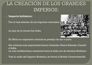    Imperio británico:

–   Fue el mas extenso de los imperios coloniales.


–   La joya de la corona fue India.


–   En África su expansión colonial se produjo de sur a norte.

–   Sus colonias mas importantes fueron Australia, Nueva Zelanda, Canadá
    e India.
–   La ruta mediterránea comercial hacia la India era de dominio Británico

–   Tras la caída del Imperio Británico, se formó la British Commonwealth.
 