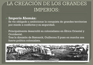    Imperio Alemán:
–   Se vio obligado a ambicionar la conquista de grandes territorios
    por miedo a conflictos y su seguridad.

–   Principalmente desarrolló su colonialismo en África Oriental y
    Occidental.
–   Tras la dimisión de Bismarck, Guillermo II puso en marcha una
    fuerte política colonialista.
 