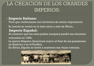    Imperio Italiano:
–   Tuvo que conformarse con territorios de menor importancia
–   Su interés se centró en la área norte y este de África.
    Imperio Español:
–   Al contrario que los otros países europeos perdió sus dominios
    coloniales en 1998.
–   La guerra Hispano-Americana marco el final de sus posesiones
    en América y en el Pacífico.
–   En África, España se limitó a mantener sus viejas colonias.
 