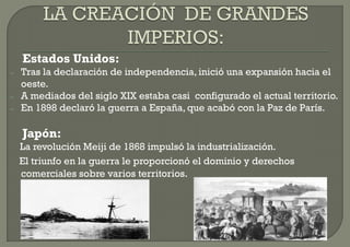 Estados Unidos:
–   Tras la declaración de independencia, inició una expansión hacia el
    oeste.
–   A mediados del siglo XIX estaba casi configurado el actual territorio.
–   En 1898 declaró la guerra a España, que acabó con la Paz de París.

    Japón:
    La revolución Meiji de 1868 impulsó la industrialización.
    El triunfo en la guerra le proporcionó el dominio y derechos
    comerciales sobre varios territorios.
 