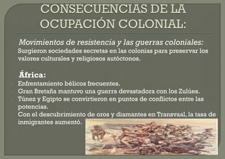 Movimientos de resistencia y las guerras coloniales:
    Surgieron sociedades secretas en las colonias para preservar los
    valores culturales y religiosos autóctonos.

    África:
-   Enfrentamiento bélicos frecuentes.
-   Gran Bretaña mantuvo una guerra devastadora con los Zulúes.
-   Túnez y Egipto se convirtieron en puntos de conflictos entre las
    potencias.
-   Con el descubrimiento de oros y diamantes en Transvaal, la tasa de
    inmigrantes aumentó.
 
