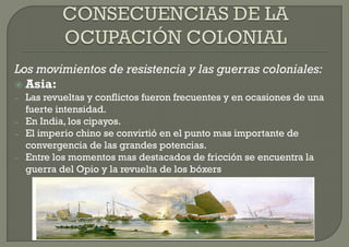 Los movimientos de resistencia y las guerras coloniales:
 Asia:
–   Las revueltas y conflictos fueron frecuentes y en ocasiones de una
    fuerte intensidad.
–   En India, los cipayos.
–   El imperio chino se convirtió en el punto mas importante de
    convergencia de las grandes potencias.
–   Entre los momentos mas destacados de fricción se encuentra la
    guerra del Opio y la revuelta de los bóxers
 