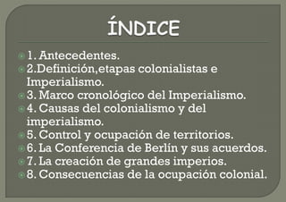  1. Antecedentes.
 2.Definición,etapas   colonialistas e
  Imperialismo.
 3. Marco cronológico del Imperialismo.
 4. Causas del colonialismo y del
  imperialismo.
 5. Control y ocupación de territorios.
 6. La Conferencia de Berlín y sus acuerdos.
 7. La creación de grandes imperios.
 8. Consecuencias de la ocupación colonial.
 